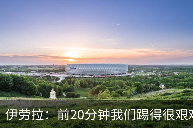 伊劳拉：前20分钟我们踢得很艰难，比赛后半段体现出体能优势