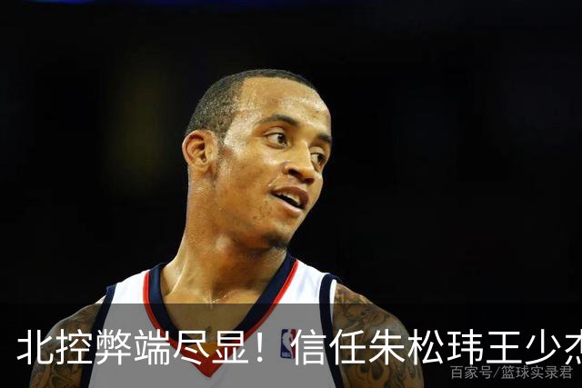 北控弊端尽显！信任朱松玮王少杰引崩盘，急需补强一号位盘活进攻