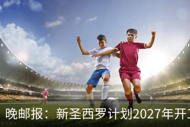 晚邮报：新圣西罗计划2027年开工，力争赶上2032年欧洲杯