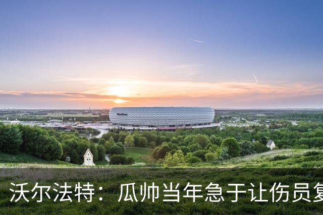 沃尔法特：瓜帅当年急于让伤员复出；他或许很懂球但他不懂伤病