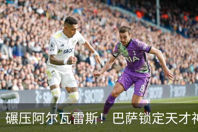 碾压阿尔瓦雷斯！巴萨锁定天才神锋！欧冠一战封神