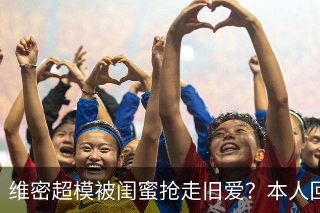 维密超模被闺蜜抢走旧爱？本人回应：我不和背后捅刀的人做朋友