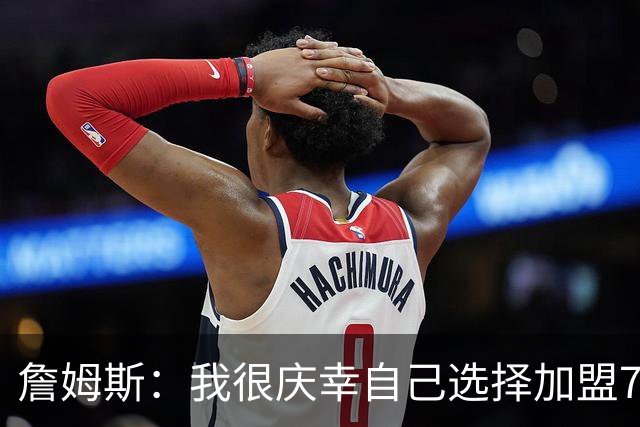 詹姆斯：我很庆幸自己选择加盟76人 喜欢球队的竞争精神