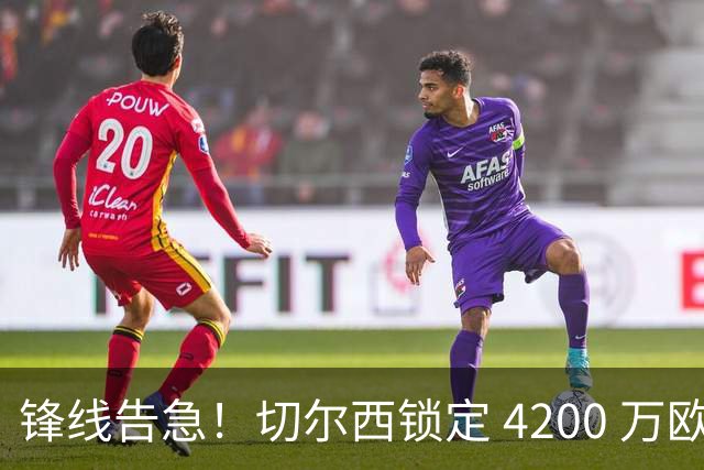 锋线告急！切尔西锁定 4200 万欧冠神锋，阿隆索遭遇曼城抢人危机