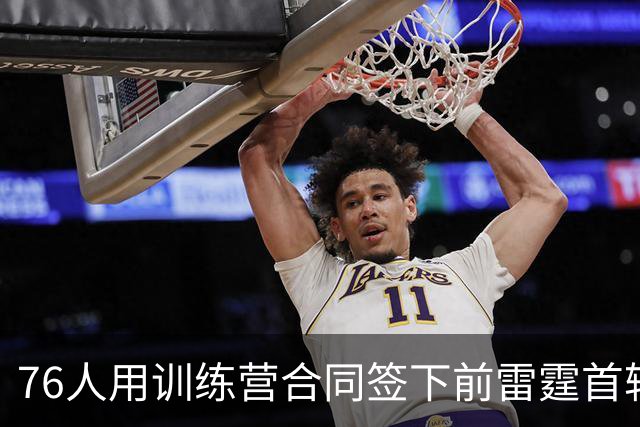 76人用训练营合同签下前雷霆首轮秀，他有机会竞争双向合同？